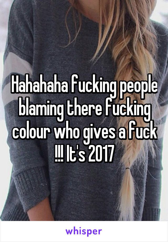 Hahahaha fucking people blaming there fucking colour who gives a fuck !!! It's 2017