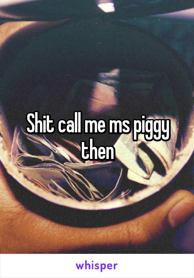 Shit call me ms piggy then