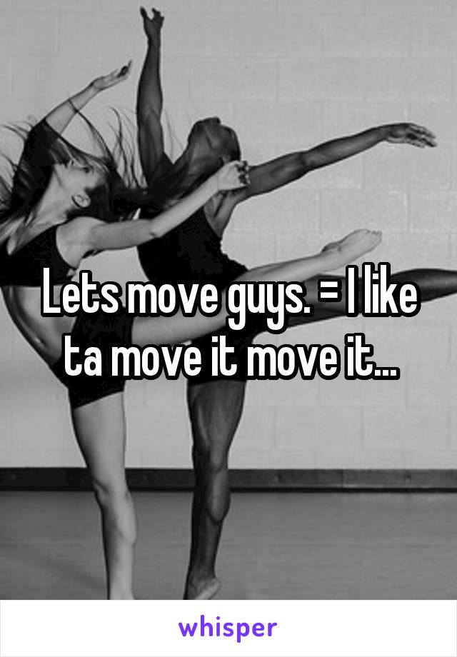 Lets move guys. = I like ta move it move it...