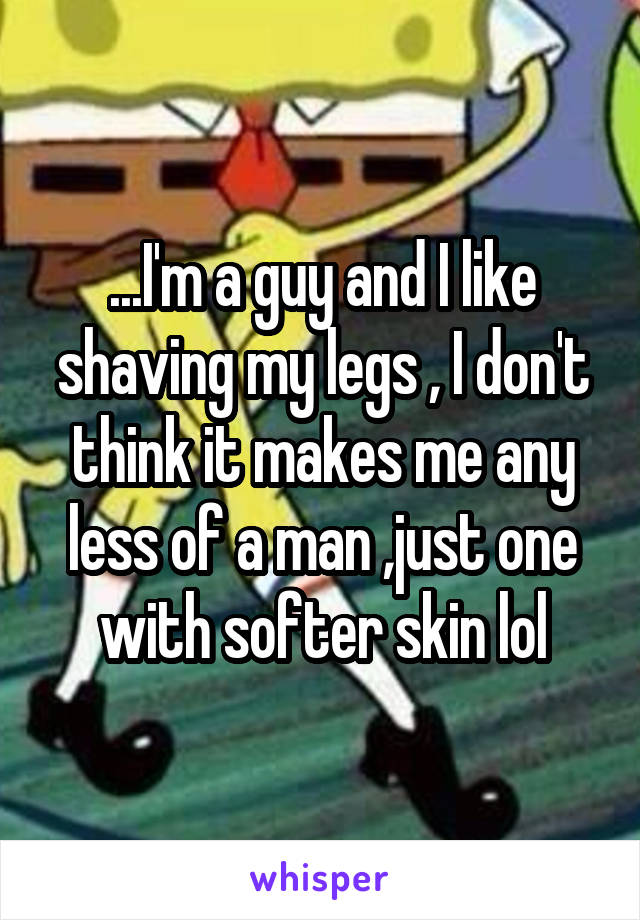 ...I'm a guy and I like shaving my legs , I don't think it makes me any less of a man ,just one with softer skin lol