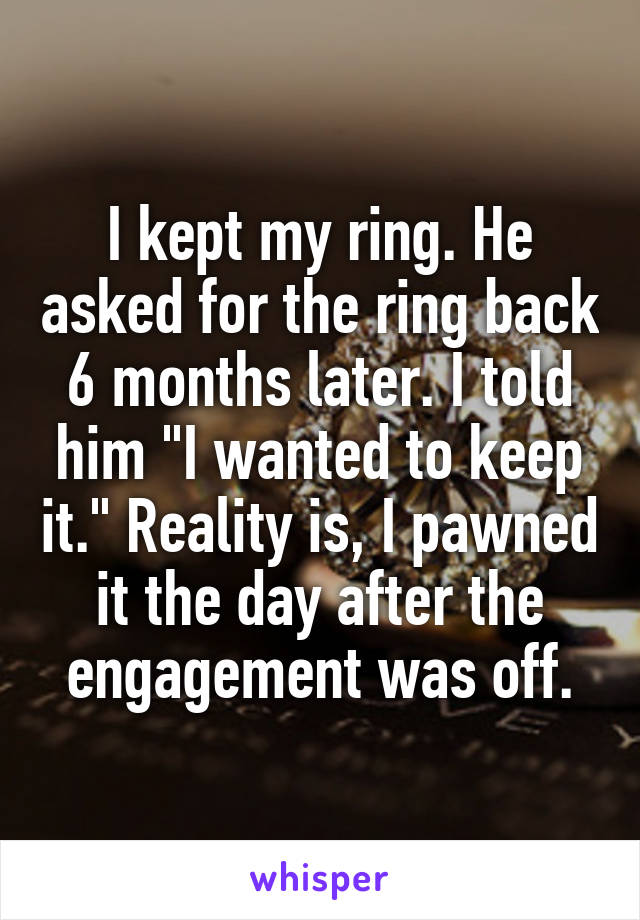 I kept my ring. He asked for the ring back 6 months later. I told him "I wanted to keep it." Reality is, I pawned it the day after the engagement was off.