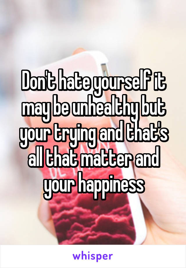 Don't hate yourself it may be unhealthy but your trying and that's all that matter and your happiness