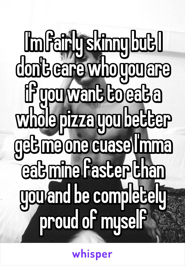 I'm fairly skinny but I don't care who you are if you want to eat a whole pizza you better get me one cuase I'mma eat mine faster than you and be completely proud of myself
