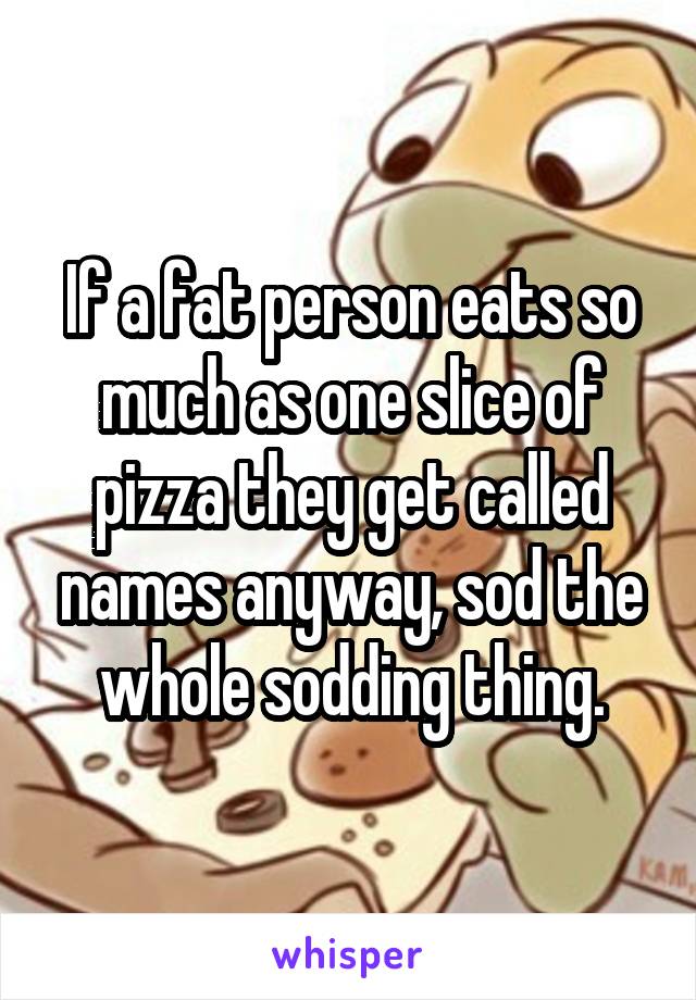 If a fat person eats so much as one slice of pizza they get called names anyway, sod the whole sodding thing.