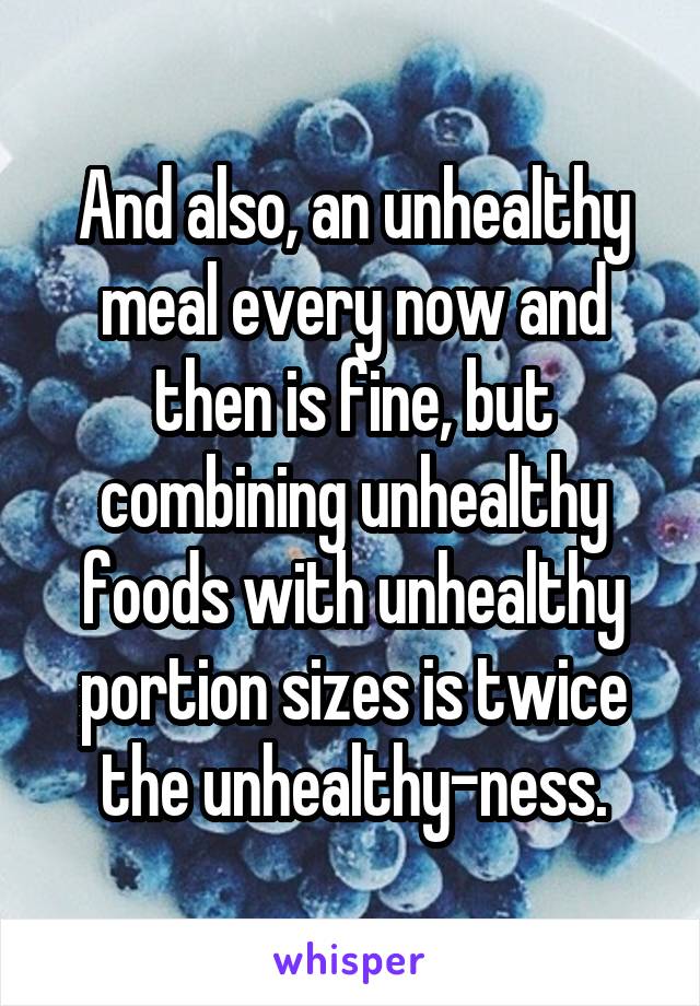 And also, an unhealthy meal every now and then is fine, but combining unhealthy foods with unhealthy portion sizes is twice the unhealthy-ness.
