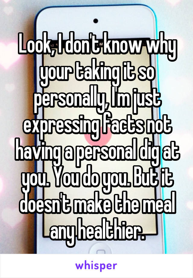 Look, I don't know why your taking it so personally, I'm just expressing facts not having a personal dig at you. You do you. But it doesn't make the meal any healthier.