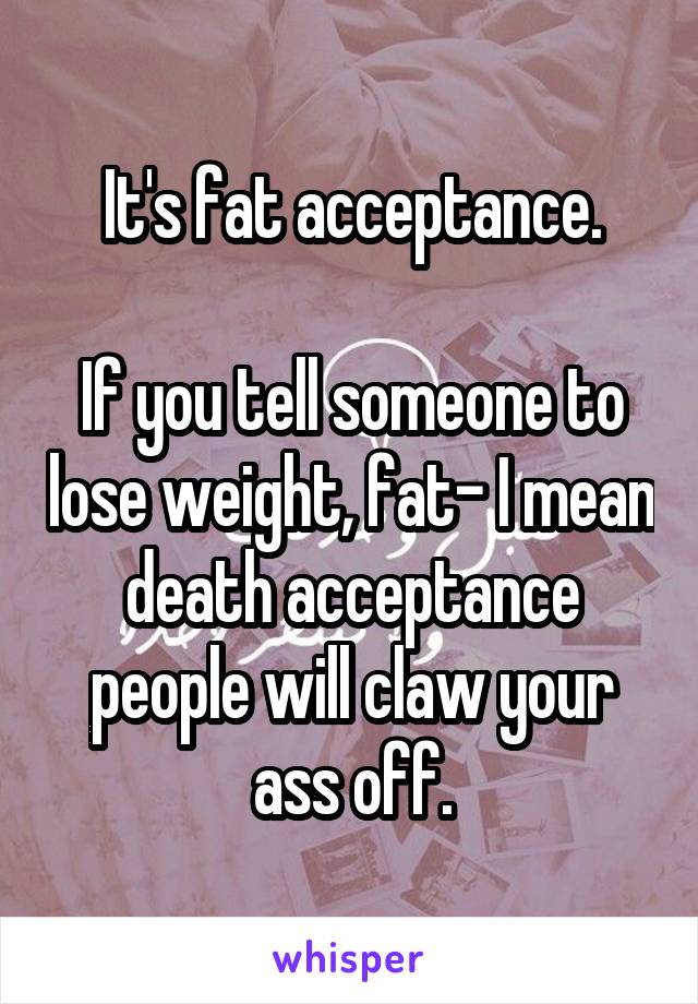 It's fat acceptance.

If you tell someone to lose weight, fat- I mean death acceptance people will claw your ass off.