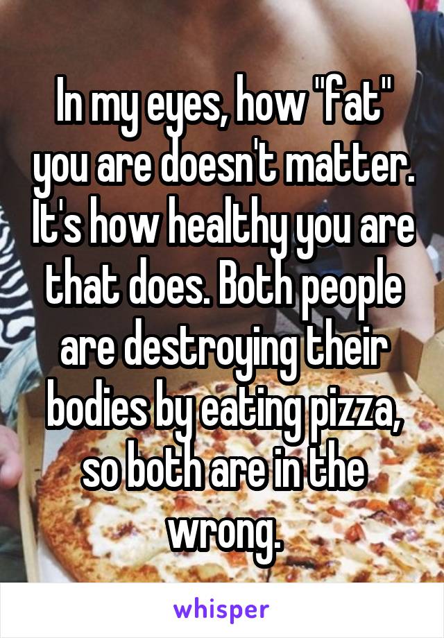 In my eyes, how "fat" you are doesn't matter. It's how healthy you are that does. Both people are destroying their bodies by eating pizza, so both are in the wrong.
