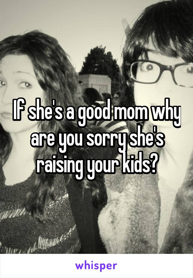 If she's a good mom why are you sorry she's raising your kids?