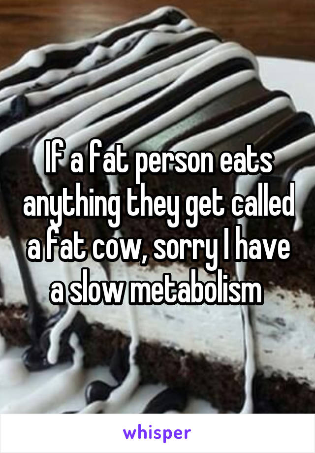 If a fat person eats anything they get called a fat cow, sorry I have a slow metabolism 