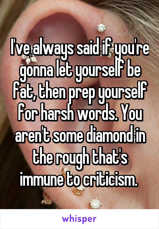 I've always said if you're gonna let yourself be fat, then prep yourself for harsh words. You aren't some diamond in the rough that's immune to criticism. 