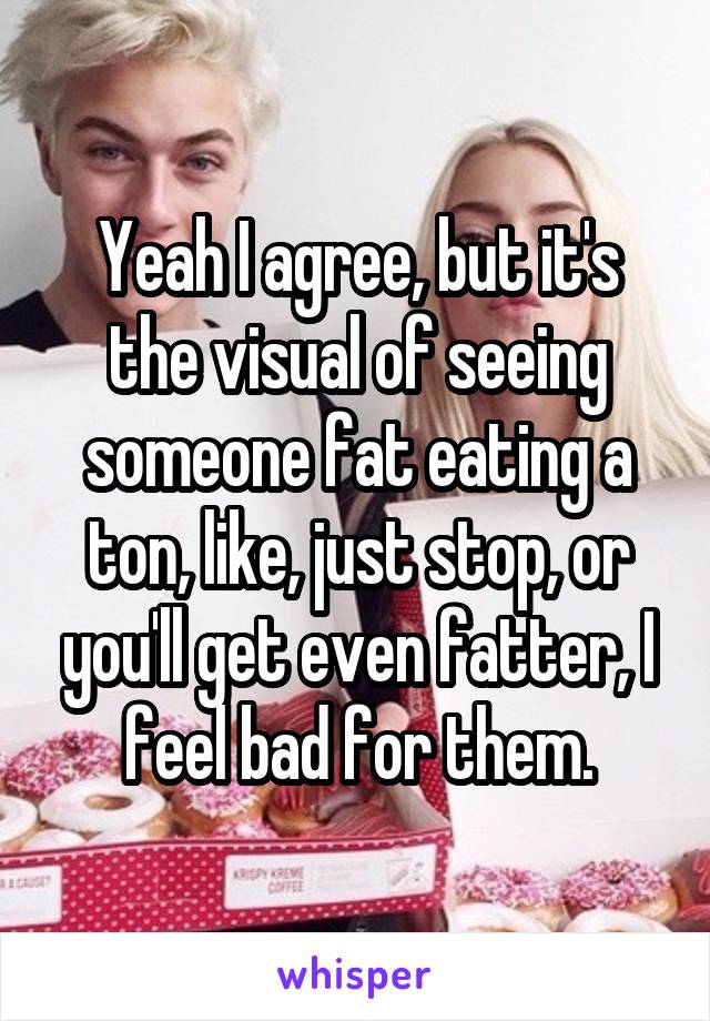 Yeah I agree, but it's the visual of seeing someone fat eating a ton, like, just stop, or you'll get even fatter, I feel bad for them.