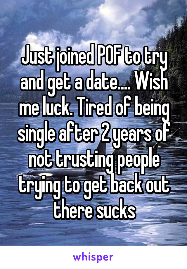 Just joined POF to try and get a date.... Wish me luck. Tired of being single after 2 years of not trusting people trying to get back out there sucks