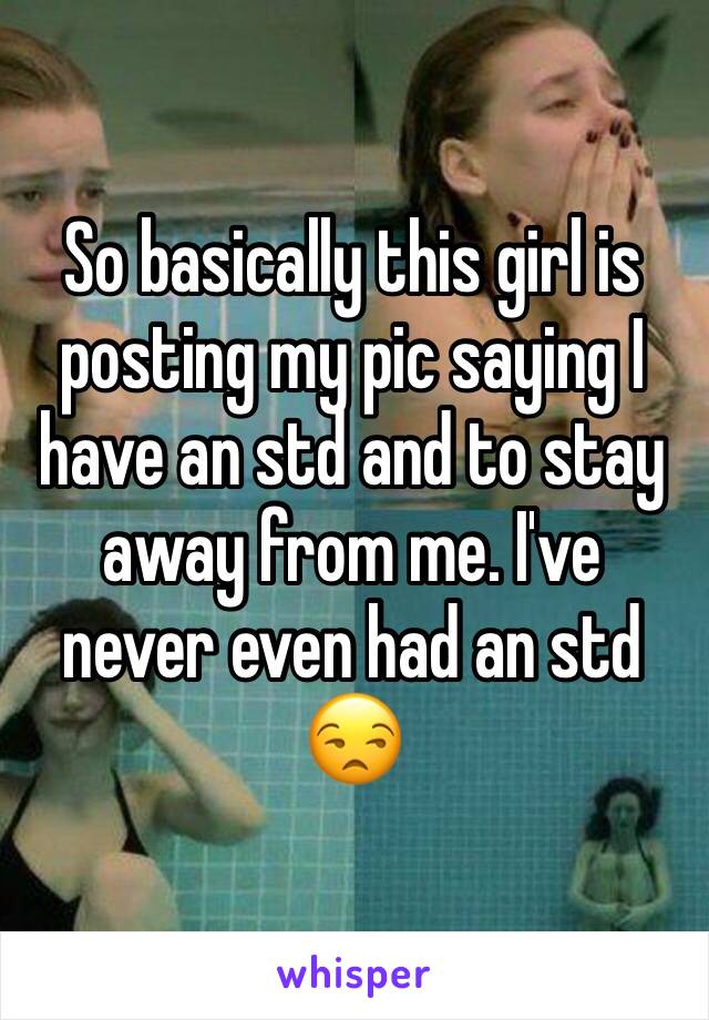 So basically this girl is posting my pic saying I have an std and to stay away from me. I've never even had an std 😒