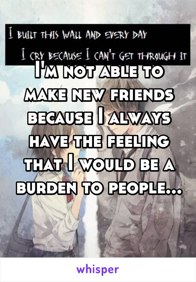 I'm not able to make new friends because I always have the feeling that I would be a burden to people... 
