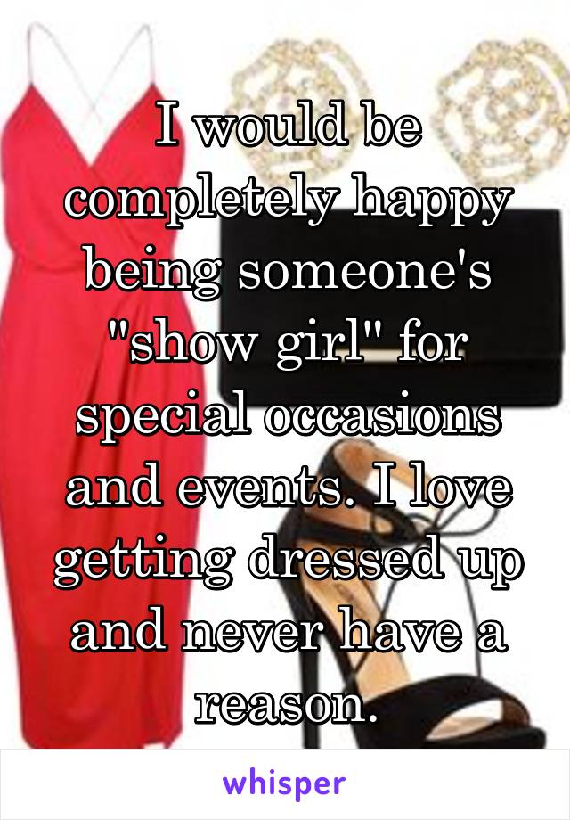 I would be completely happy being someone's "show girl" for special occasions and events. I love getting dressed up and never have a reason.