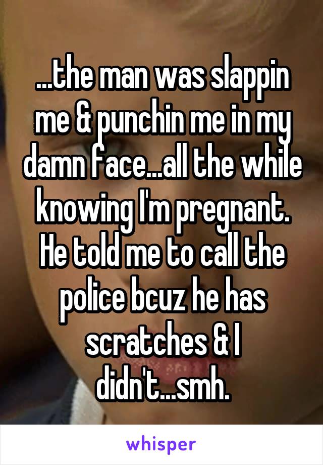...the man was slappin me & punchin me in my damn face...all the while knowing I'm pregnant. He told me to call the police bcuz he has scratches & I didn't...smh.