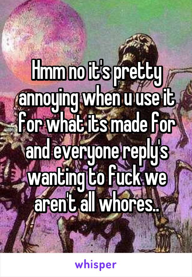 Hmm no it's pretty annoying when u use it for what its made for and everyone reply's wanting to fuck we aren't all whores..