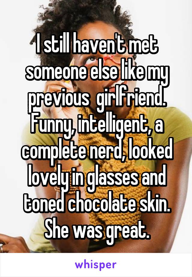 I still haven't met someone else like my previous  girlfriend. Funny, intelligent, a complete nerd, looked lovely in glasses and toned chocolate skin. She was great.