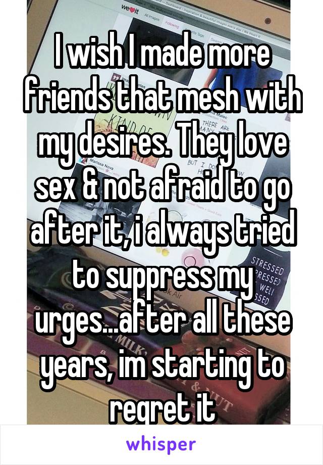 I wish I made more friends that mesh with my desires. They love sex & not afraid to go after it, i always tried to suppress my urges...after all these years, im starting to regret it