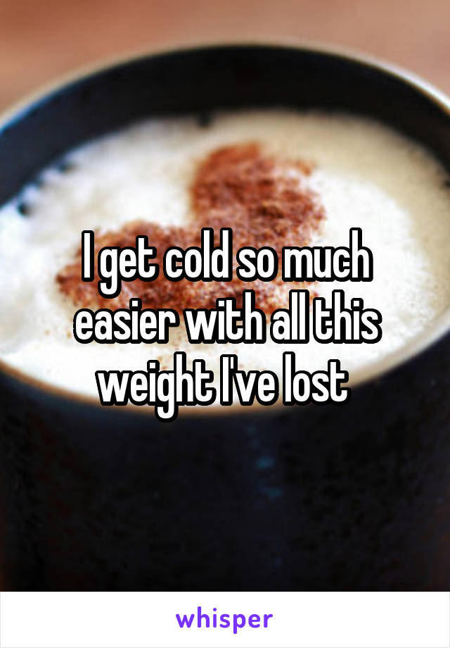 I get cold so much easier with all this weight I've lost 
