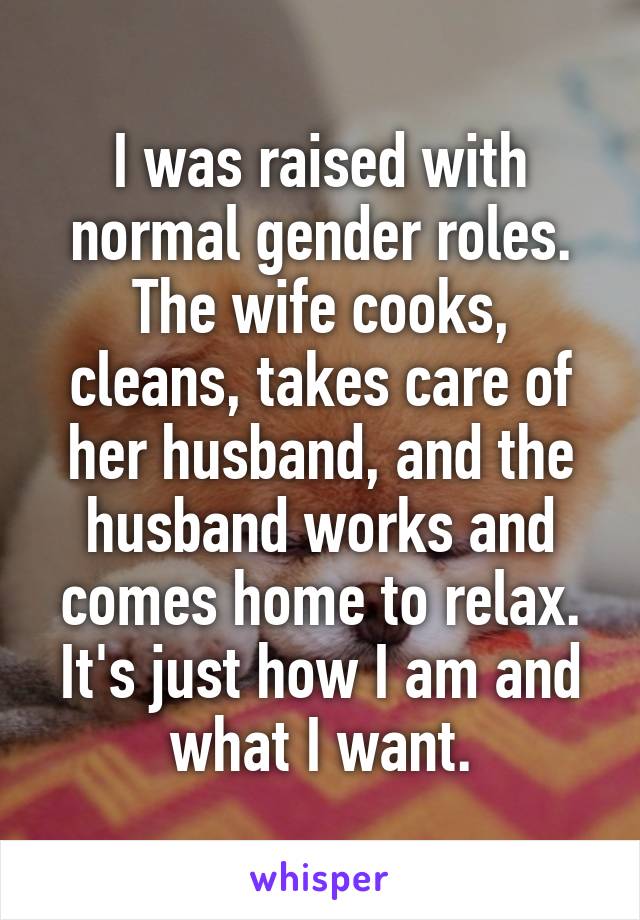 I was raised with normal gender roles. The wife cooks, cleans, takes care of her husband, and the husband works and comes home to relax. It's just how I am and what I want.