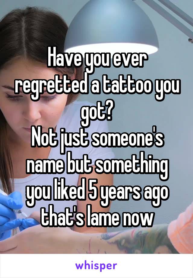 Have you ever regretted a tattoo you got?
Not just someone's name but something you liked 5 years ago that's lame now