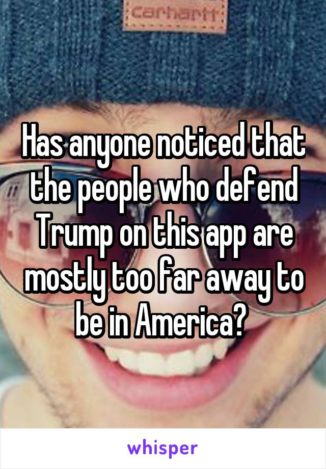 Has anyone noticed that the people who defend Trump on this app are mostly too far away to be in America? 