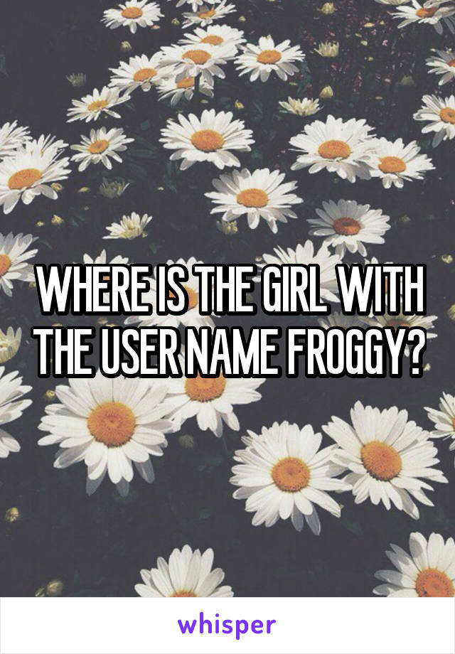 WHERE IS THE GIRL WITH THE USER NAME FROGGY?