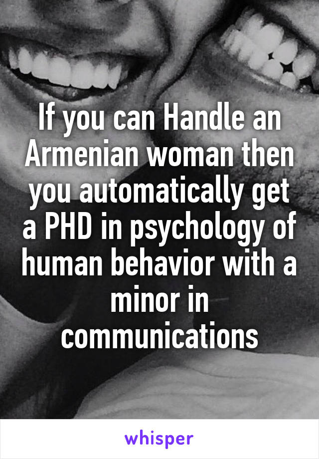If you can Handle an Armenian woman then you automatically get a PHD in psychology of human behavior with a minor in communications