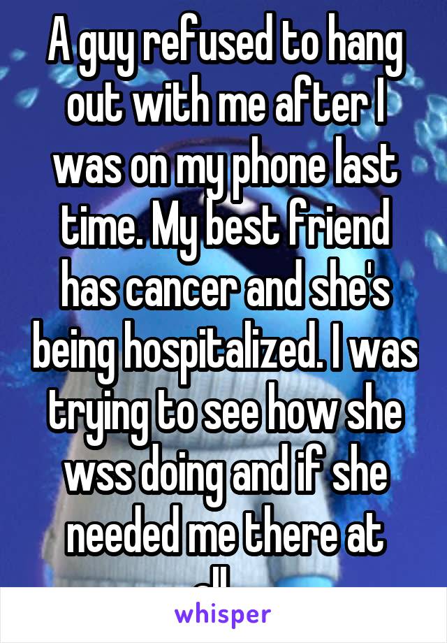 A guy refused to hang out with me after I was on my phone last time. My best friend has cancer and she's being hospitalized. I was trying to see how she wss doing and if she needed me there at all....
