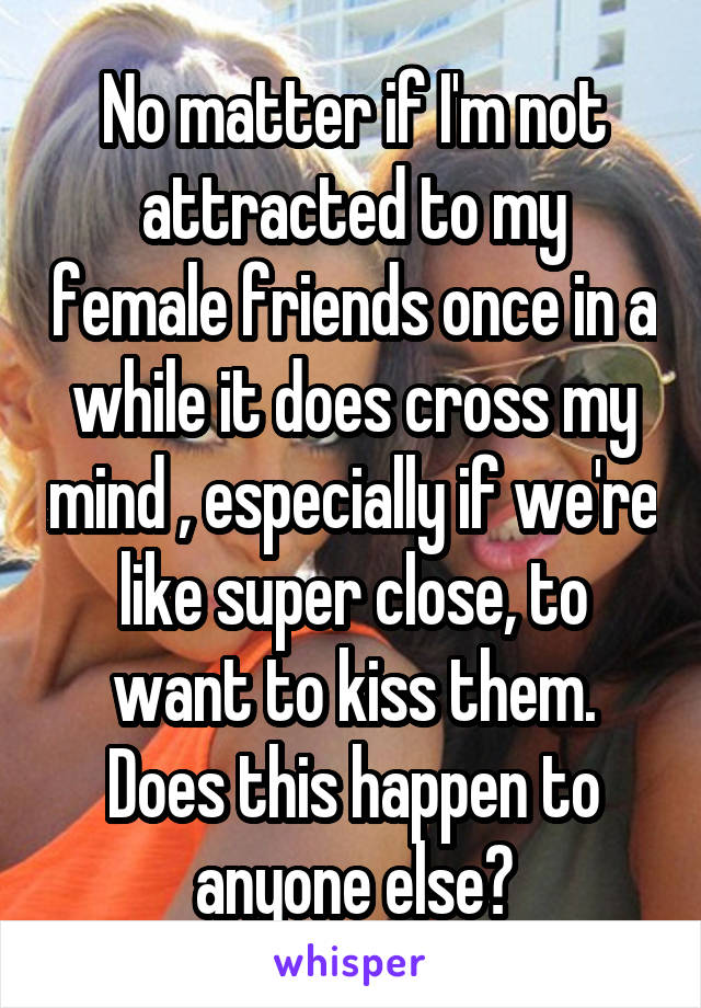 No matter if I'm not attracted to my female friends once in a while it does cross my mind , especially if we're like super close, to want to kiss them. Does this happen to anyone else?