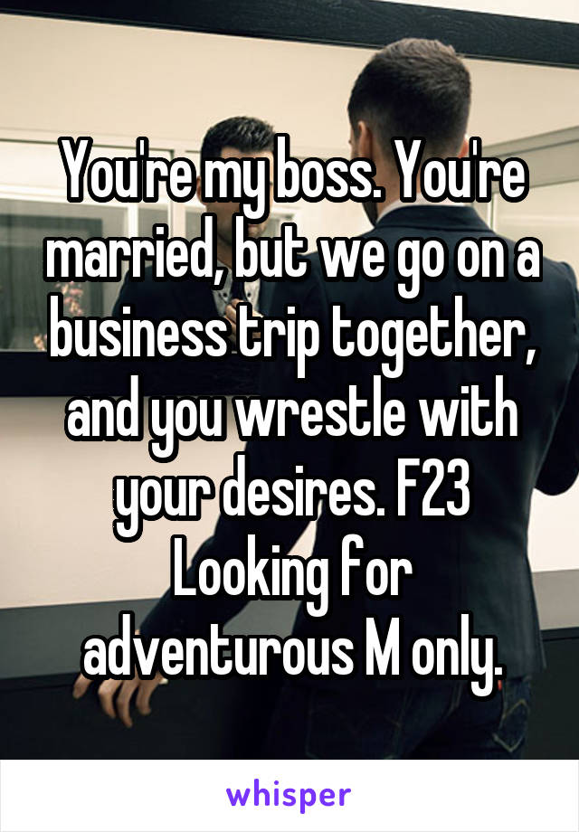 You're my boss. You're married, but we go on a business trip together, and you wrestle with your desires. F23 Looking for adventurous M only.