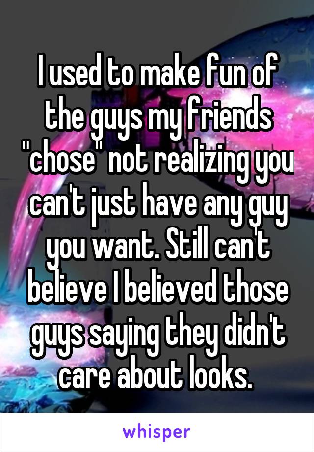 I used to make fun of the guys my friends "chose" not realizing you can't just have any guy you want. Still can't believe I believed those guys saying they didn't care about looks. 