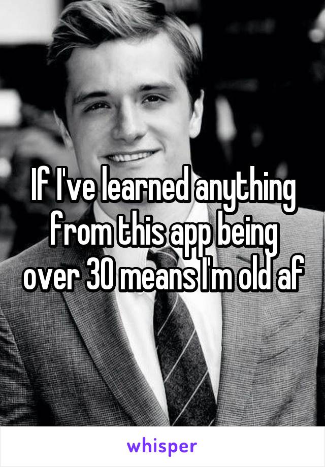 If I've learned anything from this app being over 30 means I'm old af