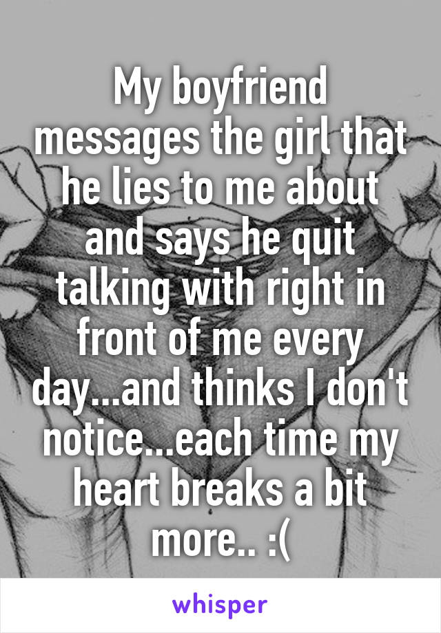 My boyfriend messages the girl that he lies to me about and says he quit talking with right in front of me every day...and thinks I don't notice...each time my heart breaks a bit more.. :(