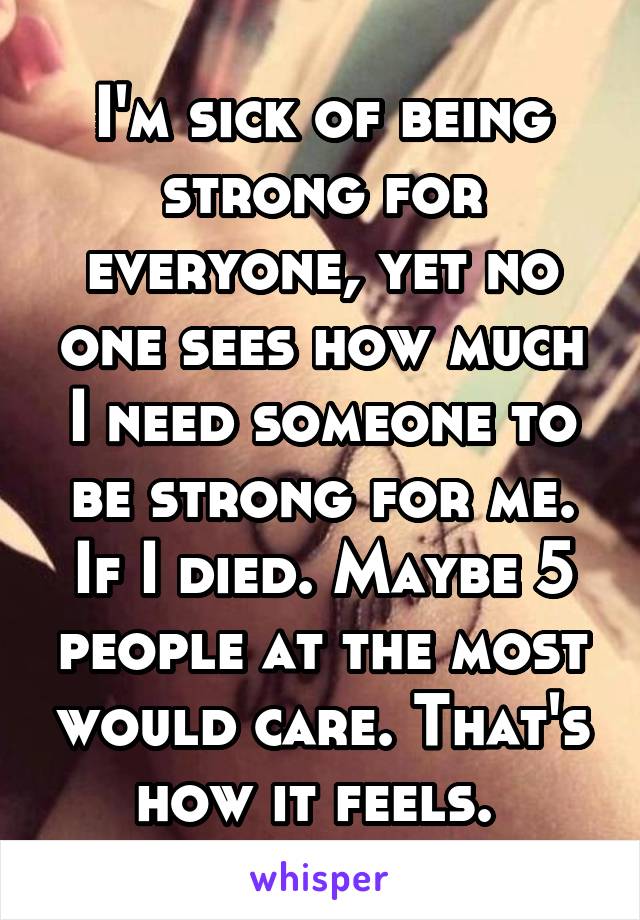 I'm sick of being strong for everyone, yet no one sees how much I need someone to be strong for me. If I died. Maybe 5 people at the most would care. That's how it feels. 