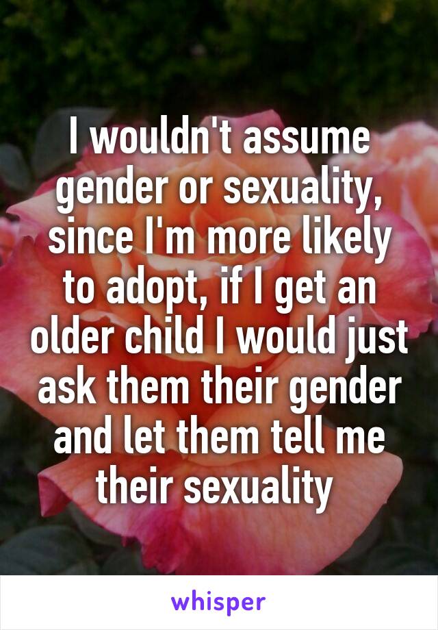 I wouldn't assume gender or sexuality, since I'm more likely to adopt, if I get an older child I would just ask them their gender and let them tell me their sexuality 