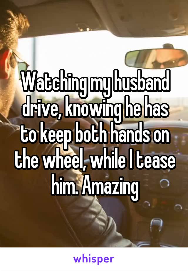 Watching my husband drive, knowing he has to keep both hands on the wheel, while I tease him. Amazing