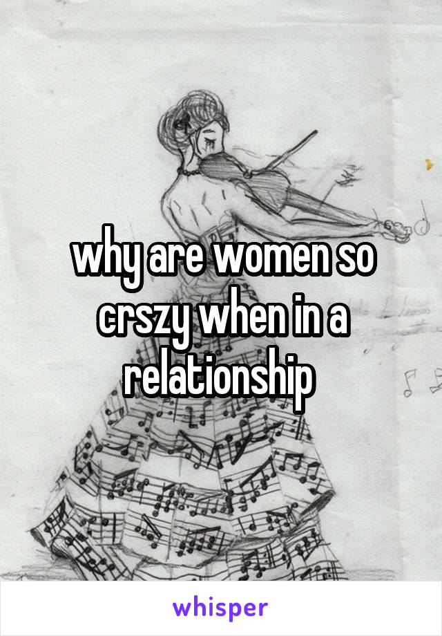 why are women so crszy when in a relationship 