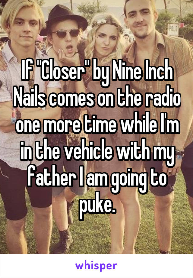 If "Closer" by Nine Inch Nails comes on the radio one more time while I'm in the vehicle with my father I am going to puke.