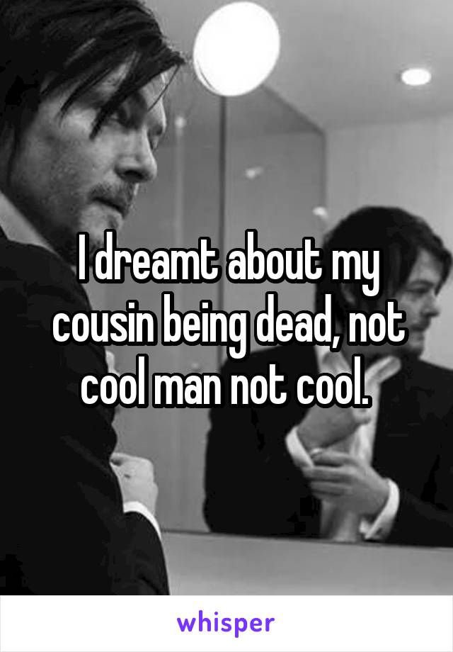 I dreamt about my cousin being dead, not cool man not cool. 