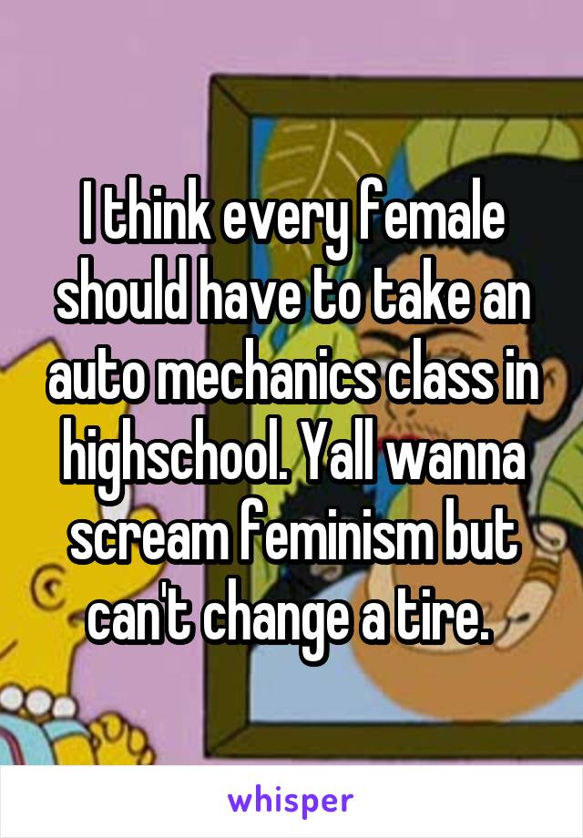 I think every female should have to take an auto mechanics class in highschool. Yall wanna scream feminism but can't change a tire. 