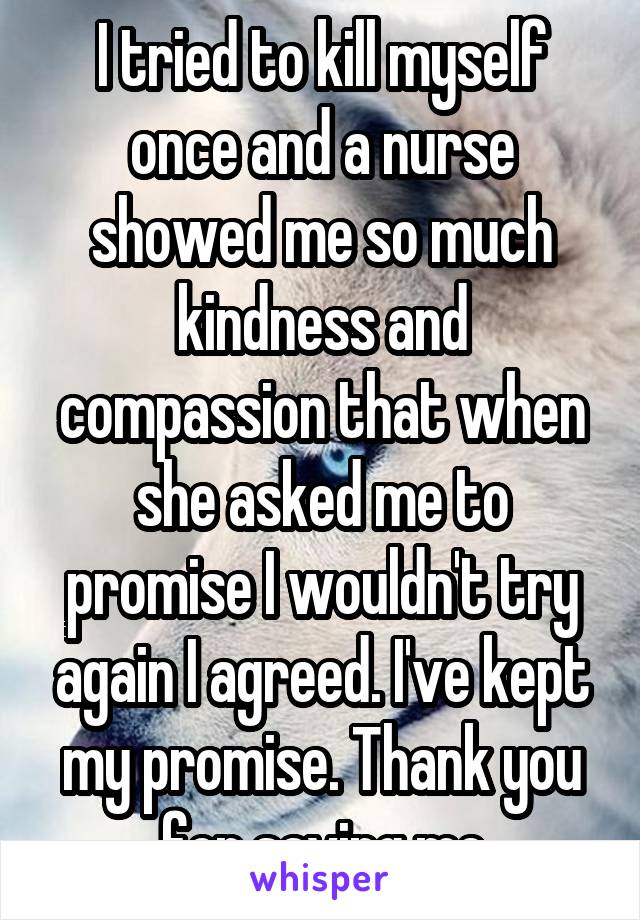 I tried to kill myself once and a nurse showed me so much kindness and compassion that when she asked me to promise I wouldn't try again I agreed. I've kept my promise. Thank you for saving me