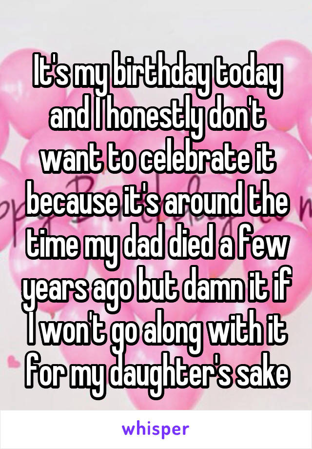 It's my birthday today and I honestly don't want to celebrate it because it's around the time my dad died a few years ago but damn it if I won't go along with it for my daughter's sake