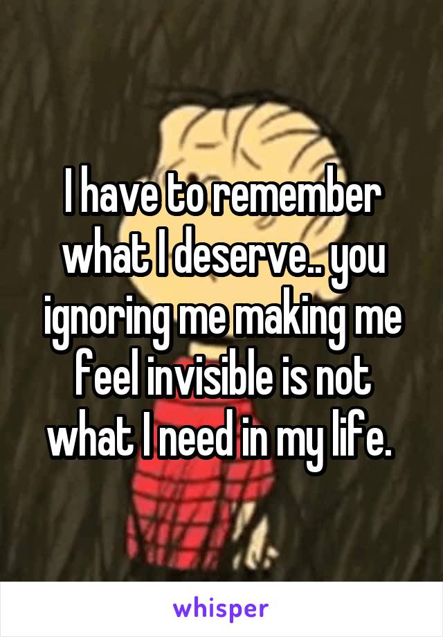 I have to remember what I deserve.. you ignoring me making me feel invisible is not what I need in my life. 