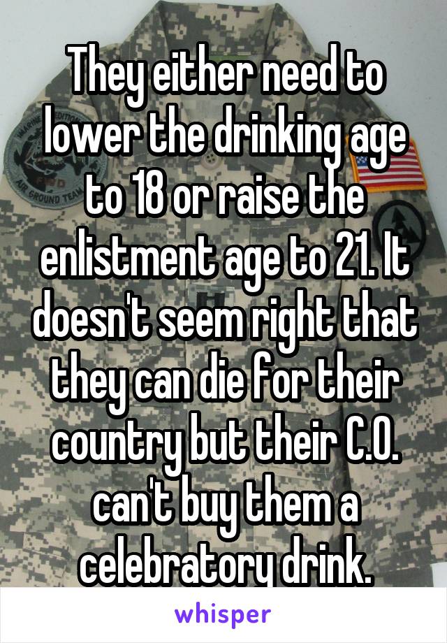 They either need to lower the drinking age to 18 or raise the enlistment age to 21. It doesn't seem right that they can die for their country but their C.O. can't buy them a celebratory drink.