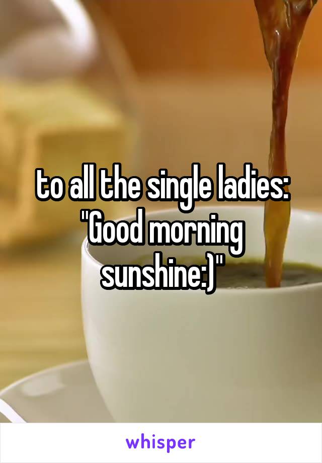 to all the single ladies:
"Good morning sunshine:)"