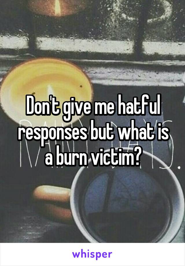 Don't give me hatful responses but what is a burn victim?