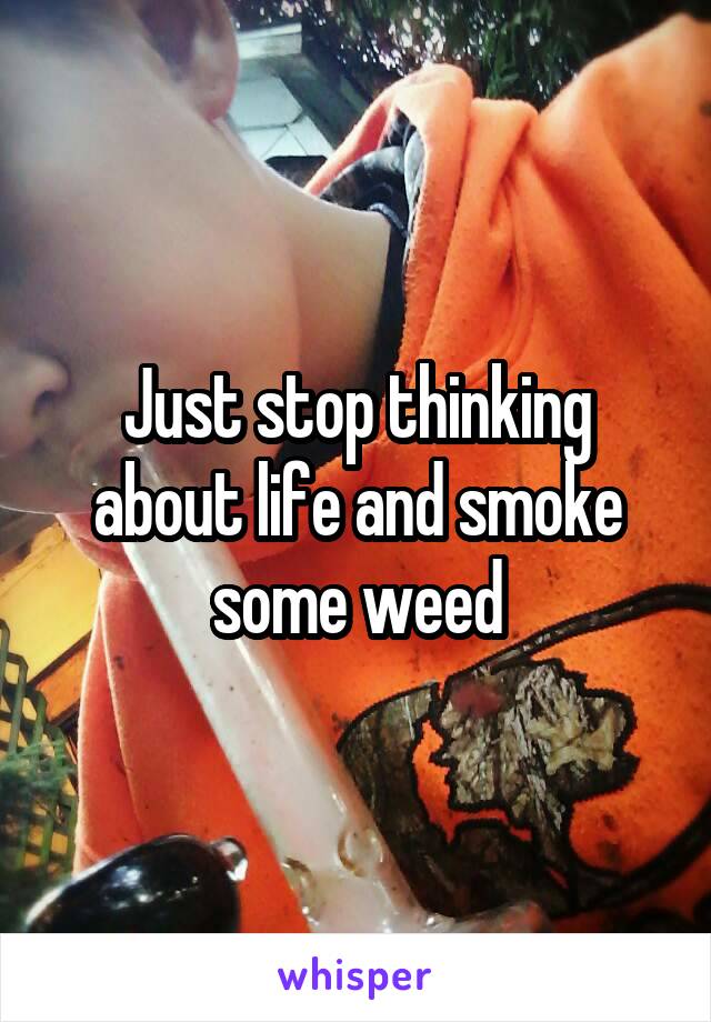 Just stop thinking about life and smoke some weed